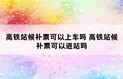 高铁站候补票可以上车吗 高铁站候补票可以进站吗